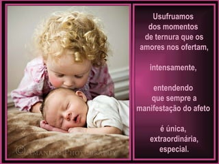 Usufruamos  dos momentos  de ternura que os amores nos ofertam, intensamente,  entendendo  que sempre a manifestação do afeto  é única,  extraordinária, especial. 