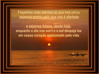 Fiquemos mais atentos ao que nos cerca,  sejamos gratos pelo que nos é ofertado e sejamos felizes, desde hoje,   enquanto o dia nos sorri e o sol despeja luz  em nosso coração apaixonado pela vida. 