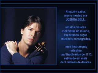 Ninguém sabia,  mas o músico era  JOSHUA BELL,  um dos maiores  violinistas do mundo, executando peças  musicais consagradas, num instrumento raríssimo, um Stradivarius de 1713, estimado em mais  de 3 milhões de dólares. 