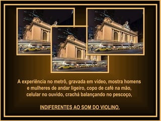 A experiência no metrô, gravada em vídeo, mostra homens  e mulheres de andar ligeiro, copo de café na mão,  celular no ouvido, crachá balançando no pescoço,  INDIFERENTES AO SOM DO VIOLINO. 