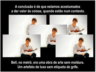 A conclusão é de que estamos acostumados  a dar valor às coisas, quando estão num contexto. Bell, no metrô, era uma obra de arte sem moldura.  Um artefato de luxo sem etiqueta de grife. 
