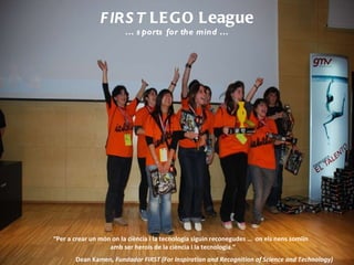 FIRST  LEGO League …  sports for the mind … “ Per a crear un món on la ciència i la tecnologia siguin reconegudes …  on els nens somiïn  amb ser herois de la ciència i la tecnologia.”  Dean Kamen , Fundador FIRST (For Inspiration and Recognition of Science and Technology) 