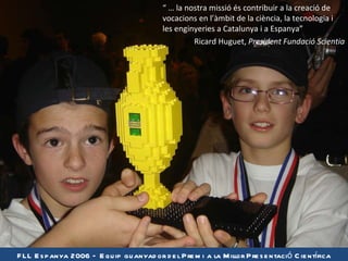“   …  la nostra missió és contribuir a la creació de vocacions en l’àmbit de la ciència, la tecnologia i les enginyeries a Catalunya i a Espanya” Ricard Huguet,  President Fundació Scientia FLL Espanya 2006 – Equip guanyador del Premi a la Millor Presentació Científica 