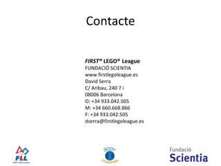 Contacte FIRST®  LEGO®   League FUNDACIÓ SCIENTIA www.firstlegoleague.es David Serra C/ Aribau, 240 7 i 08006 Barcelona O: +34 933.042.505 M: +34 660.668.866 F: +34 933.042.505 [email_address] 