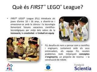 Què  és  FIRST  ®  LEGO ®  League? FIRST ® LEGO® League  (FLL) introdueix als joves d’entre 10 i 16 anys, a divertir-se i emocionar-se amb la ciència i la tecnologia  fomentant futures vocacions científico-tecnológiques per mitjà dels valors de la  innovació,  la  creativitat  i el  treball en equip FLL desafia els nens a pensar com a científics i enginyers. Juntament amb els seus entrenadors, els equips FLL resolen problemes reals mitjançant  conceptes  d’ enginyeria , un projecte de recerca  i la construcció de robots 