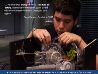 FLL -  Equip guanyador del Primer Premi en Disseny de Robot – Tòquio 2008 “  …  volem donar protagonisme a la  cultura de l’esforç . Necessitem mostrar als joves que és més divertit dissenyar i crear videojocs que jugar-hi” Dean Kamen,  Fundador FIRST 