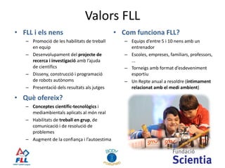 Valors  FLL FLL i els nens Promoció de les habilitats de treball en equip  Desenvolupament del  projecte de recerca i investigació  amb l’ajuda de científics Disseny, construcció i programació de robots autònoms Presentació dels resultats als jutges Com funciona FLL? Equips d’entre 5 i 10 nens amb un entrenador Escoles, empreses, familiars, professors, ... Torneigs amb format d’esdeveniment esportiu Un Repte anual a resoldre ( íntimament relacionat amb el medi ambient ) Què ofereix? Conceptes científic-tecnològics  i mediambientals aplicats al món real Habilitats de  treball en grup , de comunicació i de resolució de problemes Augment de la confiança i l’autoestima 