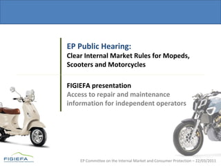 EP Committee on the Internal Market and Consumer Protection – 22/03/2011
EP Public Hearing:
Clear Internal Market Rules for Mopeds,
Scooters and Motorcycles
FIGIEFA presentation
Access to repair and maintenance
information for independent operators
 