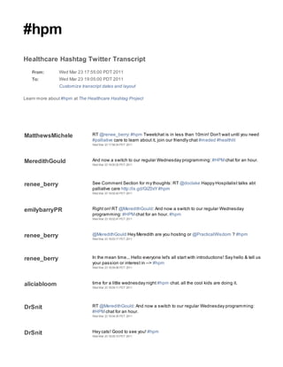 #hpm
Healthcare Hashtag Twitter Transcript
   From:        Wed Mar 23 17:55:00 PDT 2011
   To:          Wed Mar 23 19:05:00 PDT 2011
                Customize transcript dates and layout

Learn more about #hpm at The Healthcare Hashtag Project




MatthewsMichele                 RT @renee_berry: #hpm Tweetchat is in less than 10min! Don't wait until you need
                                #palliative care to learn about it, join our friendly chat #meded #healthlit
                                Wed Mar 23 17:56:24 PDT 2011




MeredithGould                   And now a switch to our regular Wednesday programming: #HPM chat for an hour.
                                Wed Mar 23 18:00:32 PDT 2011




renee_berry                     See Comment Section for my thoughts: RT @doclake Happy Hospitalist talks abt
                                palliative care http://is.gd/GlZ0xY #hpm
                                Wed Mar 23 18:02:42 PDT 2011




emilybarryPR                    Right on! RT @MeredithGould: And now a switch to our regular Wednesday
                                programming: #HPM chat for an hour. #hpm
                                Wed Mar 23 18:02:47 PDT 2011




renee_berry                     @MeredithGould Hey Meredith are you hosting or @PracticalWisdom ? #hpm
                                Wed Mar 23 18:03:17 PDT 2011




renee_berry                     In the mean time... Hello everyone let's all start with introductions! Say hello & tell us
                                your passion or interest in --> #hpm
                                Wed Mar 23 18:04:06 PDT 2011




aliciabloom                     time for a little wednesday night #hpm chat. all the cool kids are doing it.
                                Wed Mar 23 18:04:11 PDT 2011




DrSnit                          RT @MeredithGould: And now a switch to our regular Wednesday programming:
                                #HPM chat for an hour.
                                Wed Mar 23 18:04:35 PDT 2011




DrSnit                          Hey cats! Good to see you! #hpm
                                Wed Mar 23 18:05:15 PDT 2011
 