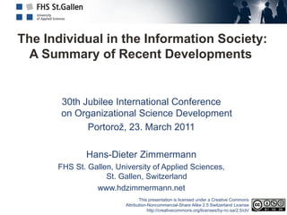 The Individual in the Information Society:
  A Summary of Recent Developments


       30th Jubilee International Conference
       on Organizational Science Development
             Portorož, 23. March 2011

             Hans-Dieter Zimmermann
      FHS St. Gallen, University of Applied Sciences,
                   St. Gallen, Switzerland
                www.hdzimmermann.net
                                This presentation is licensed under a Creative Commons
                         Attribution-Noncommercial-Share Alike 2.5 Switzerland License
                                     http://creativecommons.org/licenses/by-nc-sa/2.5/ch/
 