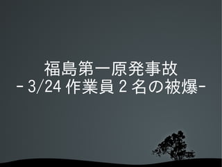 福島第一原発事故
ｰ 3/24 作業員 2 名の被爆ｰ
 