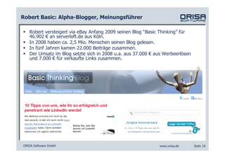 Robert Basic: Alpha-Blogger, Meinungsführer

   Robert versteigert via eBay Anfang 2009 seinen Blog “Basic Thinking” für
   46.902 € an serverloft.de aus Köln.
   In 2008 haben ca. 2,5 Mio. Menschen seinen Blog gelesen.
   In fünf Jahren kamen 22.000 Beiträge zusammen.
   Der Umsatz im Blog setzte sich in 2008 u.a. aus 37.000 € aus Werbeerlösen
   und 7.000 € für verkaufte Links zusammen.




ORISA Software GmbH                                          www.orisa.de      Seite 10
 