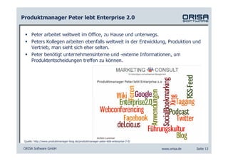 Produktmanager Peter lebt Enterprise 2.0


      Peter arbeitet weltweit im Office, zu Hause und unterwegs.
      Peters Kollegen arbeiten ebenfalls weltweit in der Entwicklung, Produktion und
      Vertrieb, man sieht sich eher selten.
      Peter benötigt unternehmensinterne und -externe Informationen, um
      Produktentscheidungen treffen zu können.




 Quelle: http://www.produktmanager-blog.de/produktmanager-peter-lebt-enterprise-2-0/

ORISA Software GmbH                                                                    www.orisa.de   Seite 13
 