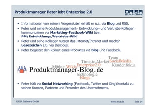 Produktmanager Peter lebt Enterprise 2.0


    Informationen von seinem Vorgesetzten erhält er u.a. via Blog und RSS.
    Peter und seine Produktmanagement-, Entwicklungs- und Vertriebs-Kollegen
    kommunizieren via Marketing-Factbook-Wiki bzw.
    PM/Entwicklungs/Vertriebs-Wiki.
    Peter und seine Kollegen nutzen das Internet/Intranet und machen
    Lesezeichen z.B. via Delicious.
    Peter begleitet den Rollout eines Produktes via Blog und Facebook.




    Peter hält via Social Networking (Facebook, Twitter und Xing) Kontakt zu
    seinen Kunden, Partnern und Freunden des Unternehmens.



ORISA Software GmbH                                          www.orisa.de      Seite 14
 