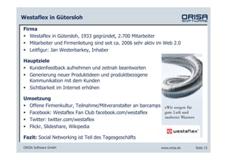 Westaflex in Gütersloh

Firma
   Westaflex in Gütersloh, 1933 gegründet, 2.700 Mitarbeiter
   Mitarbeiter und Firmenleitung sind seit ca. 2006 sehr aktiv im Web 2.0
   Leitfigur: Jan Westerbarkey, Inhaber

Hauptziele
  Kundenfeedback aufnehmen und zeitnah beantworten
  Generierung neuer Produktideen und produktbezogene
  Kommunikation mit dem Kunden
  Sichtbarkeit im Internet erhöhen

Umsetzung
  Offene Firmenkultur, Teilnahme/Mitveranstalter an barcamps
  Facebook: Westaflex Fan Club facebook.com/westaflex
  Twitter: twitter.com/westaflex
  Flickr, Slideshare, Wikipedia

Fazit: Social Networking ist Teil des Tagesgeschäfts

ORISA Software GmbH                                            www.orisa.de   Seite 15
 