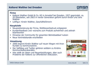 Kelterei Walther bei Dresden

Firma
   Kelterei Walther GmbH & Co. KG in Arnsdorf bei Dresden, 1927 gegründet, ca.
   20 Mitarbeiter, seit 2003 in vierter Generation geführt durch Kirstin und Jens
   Walther
   Leitfigur: Kirstin Walther, Geschäftsführerin
Hauptziele
  Neupositionierung der Firma, Wettbewerbsdruck entgegnen
  Kundenfeedback und -wünsche zum Produkt aufnehmen und zeitnah
  beantworten
  Hinweise der Community für gesamten Betriebsablauf nutzen
  Neue Vertriebskanäle erschließen
 Umsetzung
   2006 beginnt Kirstin Walther auf neuen Wegen mit ihren
   Kunden zu kommunizieren.
   Der Saftblog und Twitter gehören seitdem zu Kirstins
   Kommunikationskanälen.
   Hier stellt sie Ideen und Neuentwicklungen, aber auch
   Probleme der Kelterei zur öffentlichen Diskussion.


ORISA Software GmbH                                            www.orisa.de    Seite 16
 