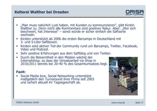 Kelterei Walther bei Dresden


   „Man muss natürlich Lust haben, mit Kunden zu kommunizieren“, gibt Kirstin
   Walther zu. Denn nicht alle Kommentare sind positiver Natur. Aber: „Wer sich
   beschwert, hat Interesse“ – sonst würde er sicher einfach die Saftsorte
   wechseln.
   Kirsten unterstützt ab 2006 die ersten Barcamps in Deutschland mit
   3- und 5-Liter-Saftboxen.
   Kirsten wird aktiver Teil der Community rund um Barcamps, Twitter, Facebook,
   Video und Podcast.
   Sehr positive Erfahrungen aus dem Saftblog und von Twitter.
   Durch die Bekanntheit in den Medien wächst der
   Internetshop, so dass der Umsatzanteil via Shop in
   2010/2011 bereits bei 20-40 % des Gesamtumsatzes liegt.

Fazit:
  Social Media bzw. Social Networking unterstützt
  maßgeblich den Turnaround ihrer Firma seit 2003
  und sichert aktuell ihr Tagesgeschäft ab.




ORISA Software GmbH                                          www.orisa.de    Seite 17
 
