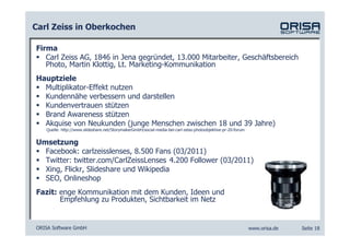 Carl Zeiss in Oberkochen

Firma
   Carl Zeiss AG, 1846 in Jena gegründet, 13.000 Mitarbeiter, Geschäftsbereich
   Photo, Martin Klottig, Lt. Marketing-Kommunikation
Hauptziele
  Multiplikator-Effekt nutzen
  Kundennähe verbessern und darstellen
  Kundenvertrauen stützen
  Brand Awareness stützen
  Akquise von Neukunden (junge Menschen zwischen 18 und 39 Jahre)
   Quelle: http://www.slideshare.net/StorymakerGmbH/social-media-bei-carl-zeiss-photoobjektive-pr-20-forum


Umsetzung
  Facebook: carlzeisslenses, 8.500 Fans (03/2011)
  Twitter: twitter.com/CarlZeissLenses 4.200 Follower (03/2011)
  Xing, Flickr, Slideshare und Wikipedia
  SEO, Onlineshop
Fazit: enge Kommunikation mit dem Kunden, Ideen und
       Empfehlung zu Produkten, Sichtbarkeit im Netz


ORISA Software GmbH                                                                                          www.orisa.de   Seite 18
 