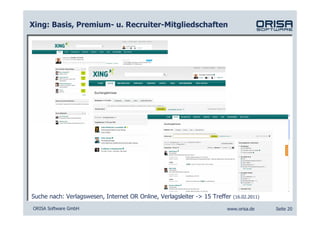 Xing: Basis, Premium- u. Recruiter-Mitgliedschaften




Suche nach: Verlagswesen, Internet OR Online, Verlagsleiter -> 15 Treffer   (16.02.2011)

ORISA Software GmbH                                                    www.orisa.de        Seite 20
 