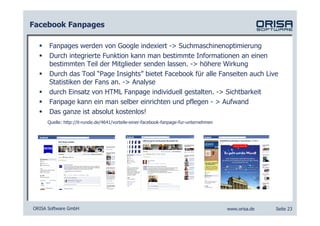Facebook Fanpages

      Fanpages werden von Google indexiert -> Suchmaschinenoptimierung
      Durch integrierte Funktion kann man bestimmte Informationen an einen
      bestimmten Teil der Mitglieder senden lassen. -> höhere Wirkung
      Durch das Tool “Page Insights” bietet Facebook für alle Fanseiten auch Live
      Statistiken der Fans an. -> Analyse
      durch Einsatz von HTML Fanpage individuell gestalten. -> Sichtbarkeit
      Fanpage kann ein man selber einrichten und pflegen - > Aufwand
      Das ganze ist absolut kostenlos!
     Quelle: http://it-runde.de/4641/vorteile-einer-facebook-fanpage-fur-unternehmen




ORISA Software GmbH                                                                    www.orisa.de   Seite 23
 