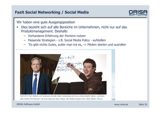 Fazit Social Networking / Social Media

Wir haben eine gute Ausgangsposition
  Dies bezieht sich auf alle Bereiche im Unternehmen, nicht nur auf das
  Produktmanagement. Deshalb:
     – Vorhandene Erfahrung der Pioniere nutzen
     – Passende Strategien - z.B. Social Media Policy - aufstellen
     – "Es gibt nichts Gutes, außer man tut es„ -> Piloten starten und ausrollen




ORISA Software GmbH                                                    www.orisa.de   Seite 26
 
