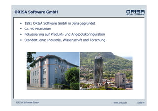 ORISA Software GmbH

      1991 ORISA Software GmbH in Jena gegründet
      Ca. 40 Mitarbeiter
      Fokussierung auf Produkt- und Angebotskonfiguration
      Standort Jena: Industrie, Wissenschaft und Forschung




ORISA Software GmbH                                          www.orisa.de   Seite 4
 