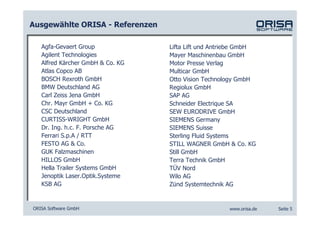 Ausgewählte ORISA - Referenzen

   Agfa-Gevaert Group             Lifta Lift und Antriebe GmbH
   Agilent Technologies           Mayer Maschinenbau GmbH
   Alfred Kärcher GmbH & Co. KG   Motor Presse Verlag
   Atlas Copco AB                 Multicar GmbH
   BOSCH Rexroth GmbH             Otto Vision Technology GmbH
   BMW Deutschland AG             Regiolux GmbH
   Carl Zeiss Jena GmbH           SAP AG
   Chr. Mayr GmbH + Co. KG        Schneider Electrique SA
   CSC Deutschland                SEW EURODRIVE GmbH
   CURTISS-WRIGHT GmbH            SIEMENS Germany
   Dr. Ing. h.c. F. Porsche AG    SIEMENS Suisse
   Ferrari S.p.A / RTT            Sterling Fluid Systems
   FESTO AG & Co.                 STILL WAGNER GmbH & Co. KG
   GUK Falzmaschinen              Still GmbH
   HILLOS GmbH                    Terra Technik GmbH
   Hella Trailer Systems GmbH     TÜV Nord
   Jenoptik Laser.Optik.Systeme   Wilo AG
   KSB AG                         Zünd Systemtechnik AG


ORISA Software GmbH                                  www.orisa.de   Seite 5
 
