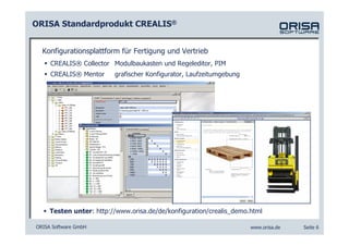 ORISA Standardprodukt CREALIS®


  Konfigurationsplattform für Fertigung und Vertrieb
     CREALIS® Collector Modulbaukasten und Regeleditor, PIM
     CREALIS® Mentor     grafischer Konfigurator, Laufzeitumgebung




     Testen unter: http://www.orisa.de/de/konfiguration/crealis_demo.html

ORISA Software GmbH                                                  www.orisa.de   Seite 6
 
