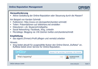 Online Reputation Management

Herausforderung
  Aktive Gestaltung der Online-Reputation oder Steuerung durch die Massen?
Am Beispiel von Karsten Schmidt
  Publizieren: http://www.vnr.de/experten/karsten-schmidt/
  Teilen: Präsentationen auf slideshare.net einstellen
  Diskutieren: z.B. Skype/schmidtgotha
  Social Networking: Facebook, Xing, Linkedin
  Microblogs: Blogging via 140 Zeichen twitter.com/karstenschmidt
Empfehlung
  das eigene (Firmen)-Profil pflegen und vernetzt arbeiten
Hinweis
   Xing bietet aktuell für ausgewählte Nutzer den Online-Dienst „Ruflotse“ an.
   Ruflotse bietet einen Service für Online-Reputation.




ORISA Software GmbH                                              www.orisa.de    Seite 9
 