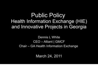 Public Policy  Health Information Exchange (HIE) and Innovative Projects in Georgia Dennis L White CEO – Alliant | GMCF Chair – GA Health Information Exchange  March 24, 2011 