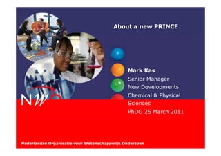 About a new PRINCE




                                               Mark Kas
                                               Senior Manager
                                               New Developments
                                               Chemical & Physical
                                               Sciences
                                               PhDO 25 March 2011




Nederlandse Organisatie voor Wetenschappelijk Onderzoek
 