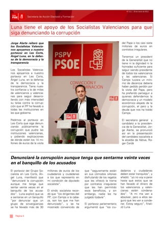 Nº 111 / 25 de marzo de 2011


               Secretaría de Acción Electoral y Formación



Luna tiene el apoyo de los Socialistas Valencianos para que
siga denunciando la corrupción
Jorge Alarte reiteró que                                                                     del Papa o los casi siete
los Socialistas Valencia-                                                                    millones de euros en
nos apoyamos a nuestro                                                                       contratos irregulares.
portavoz en Les Corts,
Ángel Luna, en la defen-                                                                     Tenemos un president
sa de la democracia y la                                                                     de la Generalitat que no
transparencia                                                                                tiene ni la dignidad ni la
                                                                                             honradez suficiente para
Los Socialistas Valencia-                                                                    seguir siendo presidente
nos apoyamos a nuestro                                                                       de todos los valencianos
portavoz en Les Corts,                                                                       y las valencianas. Si
Ángel Luna, en la defensa                                                                    Camps tuviera un míni-
de la democracia y la                                                                        mo de decencia debería
transparencia. Tiene nues-                                                                   haber pedido perdón por
tra confianza y la de miles                                                                  la visita del Papa, pero
de valencianos y valencia-                                                                   ha preferido perseguir a
nas para seguir desarro-                                                                     quienes defendemos la
llando con más intensidad                                                                    democracia y un modelo
su tarea contra la corrup-                                                                   económico alejado de la
ción que el PP ha llevado a                                                                  corrupción, el paro y la
todas las instituciones en                                                                   deuda que nos ha traído
las que gobierna.                                                                            Camps.

Pedimos al portavoz en                                                                       El secretario general y
Les Corts que siga denun-                                                                    candidato a la presiden-
ciando públicamente la                                                                       cia de la Generalitat, Jor-
corrupción que pudre las                                                                     ge Alarte, se pronunció
instituciones valencianas,                                                                   así en la presentación
y pidiendo explicaciones                                                                     del candidato socialista a
de dónde están los 14 mi-                                                                    la alcaldía de Xàtiva, Ro-
llones de euros de la visita                                                                 ger Cerdà




Denunciaré la corrupción aunque tenga que sentarme veinte veces
en el banquillo de los acusados
El portavoz del Grupo So-        millones de euros de los      que “seguramente están       dadanos y ciudadanas
cialista en Les Corts, Án-       ciudadanos y ciudadanas       en sus cómodos sillones      deben estar tranquilos”, y
gel Luna, manifestó que          a los que represento en       disfrutando de los regalos   añadió: “yo no voy a parar
“denunciaré la corrupción        mi condición de diputado      que les ofreció la trama     hasta que estos que se
aunque me tenga que              socialista”.                  por contratos irregulares    han llevado el dinero de
sentar veinte veces en el                                      que les han permitido        los valencianos y valen-
banquillo de los acusa-          El síndic socialista recor-   esos beneficios, y sin       cianas estén condena-
dos”. Luna explicó que va        dó que “los dirigentes del    embargo, nadie les ha        dos”. “A mi me van a
a sentarse en un banquillo       PP, con Camps a la cabe-      juzgado todavía”.            absolver, pero a ellos se-
“por denunciar que un            za, son los que me han                                     guro que les van a conde-
grupo de sinvergüenzas           denunciado”, y se ha          El portavoz parlamentario    nar. Estoy seguro”, finali-
se ha llevado más de 30          mostrado convencido de        argumentó que “los ciu-      zó Luna.


    Página 3
 