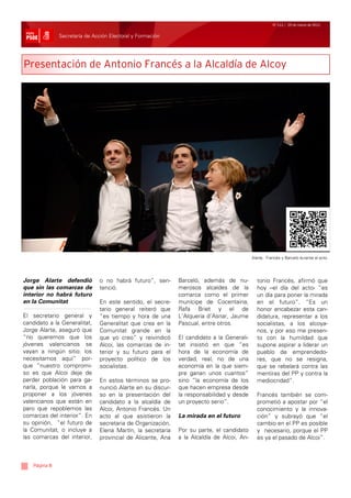 Nº 111 / 25 de marzo de 2011


              Secretaría de Acción Electoral y Formación




Presentación de Antonio Francés a la Alcaldía de Alcoy




                                                                                          Alarte, Francés y Barceló durante el acto.




Jorge Alarte defendió         o no habrá futuro”, sen-      Barceló, además de nu-          tonio Francés, afirmó que
que sin las comarcas de       tenció.                       merosos alcaldes de la          hoy –el día del acto- “es
interior no habrá futuro                                    comarca como el primer          un día para poner la mirada
en la Comunitat               En este sentido, el secre-    munícipe de Cocentaina,         en el futuro”. “Es un
                              tario general reiteró que     Rafa Briet y el de              honor encabezar esta can-
El secretario general y       “es tiempo y hora de una      L’Alqueria d’Asnar, Jaume       didatura, representar a los
candidato a la Generalitat,   Generalitat que crea en la    Pascual, entre otros.           socialistas, a los alcoya-
Jorge Alarte, aseguró que     Comunitat grande en la                                        nos, y por eso me presen-
“no queremos que los          que yo creo” y reivindicó     El candidato a la Generali-     to con la humildad que
jóvenes valencianos se        Alcoi, las comarcas de in-    tat insistió en que “es         supone aspirar a liderar un
vayan a ningún sitio: los     terior y su futuro para el    hora de la economía de          pueblo de emprendedo-
necesitamos aquí” por-        proyecto político de los      verdad, real, no de una         res, que no se resigna,
que “nuestro compromi-        socialistas.                  economía en la que siem-        que se rebelará contra las
so es que Alcoi deje de                                     pre ganan unos cuantos”         mentiras del PP y contra la
perder población para ga-     En estos términos se pro-     sino “la economía de los        mediocridad”.
narla, porque le vamos a      nunció Alarte en su discur-   que hacen empresa desde
proponer a los jóvenes        so en la presentación del     la responsabilidad y desde      Francés también se com-
valencianos que están en      candidato a la alcaldía de    un proyecto serio”.             prometió a apostar por “el
paro que repoblemos las       Alcoi, Antonio Francés. Un                                    conocimiento y la innova-
comarcas del interior”. En    acto al que asistieron la     La mirada en el futuro          ción” y subrayó que “el
su opinión, “el futuro de     secretaria de Organización,                                   cambio en el PP es posible
la Comunitat, o incluye a     Elena Martín, la secretaria   Por su parte, el candidato      y necesario, porque el PP
las comarcas del interior,    provincial de Alicante, Ana   a la Alcaldía de Alcoi, An-     es ya el pasado de Alcoi”.



   Página 8
 