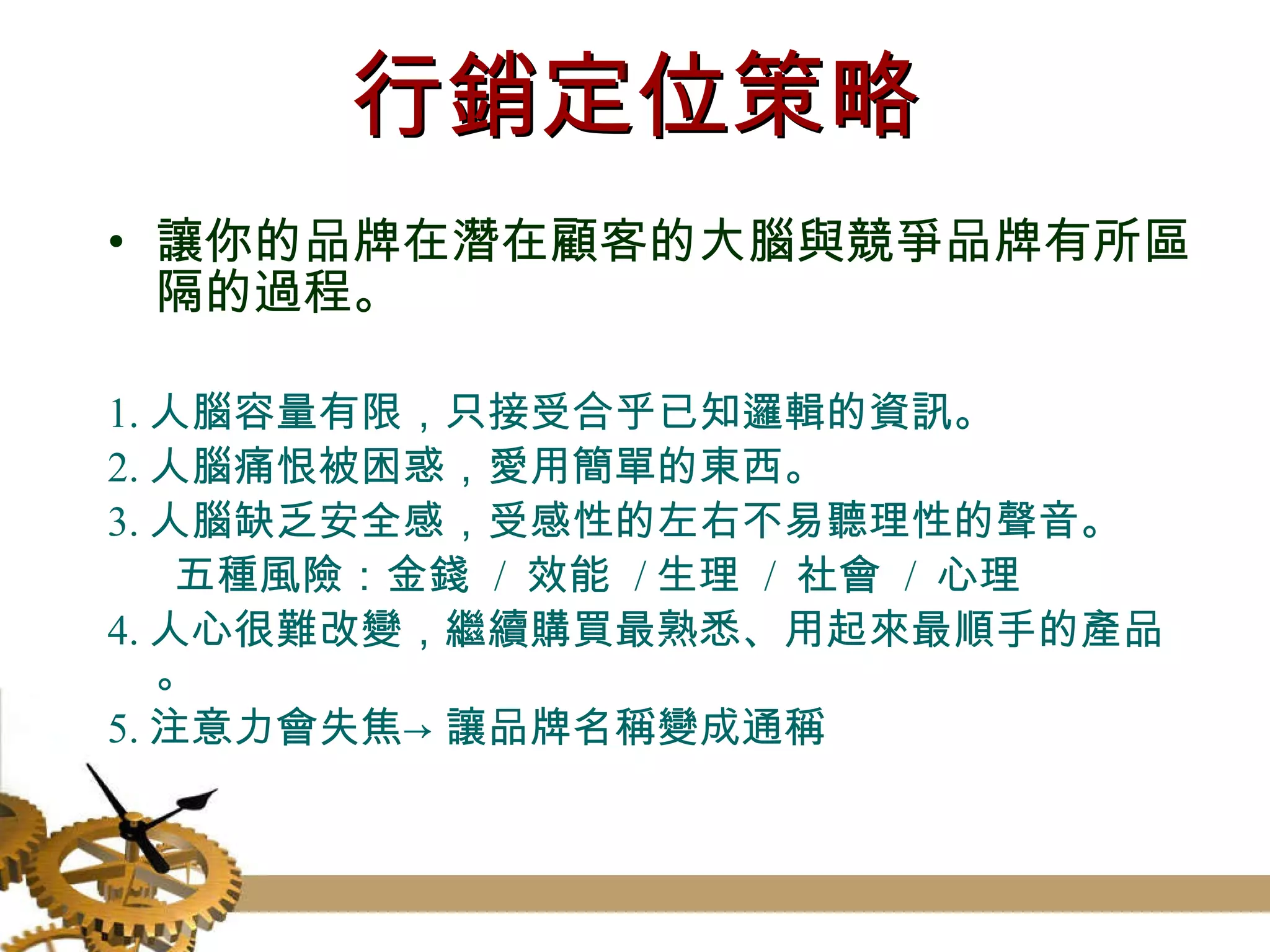 行銷定位策略 讓你的品牌在潛在顧客的大腦與競爭品牌有所區隔的過程。 1. 人腦容量有限，只接受合乎已知邏輯的資訊。 2. 人腦痛恨被困惑，愛用簡單的東西。 3. 人腦缺乏安全感，受感性的左右不易聽理性的聲音。 五種風險：金錢  /  效能  / 生理  /  社會  /  心理 4. 人心很難改變，繼續購買最熟悉、用起來最順手的產品。 5. 注意力會失焦->讓品牌名稱變成通稱 