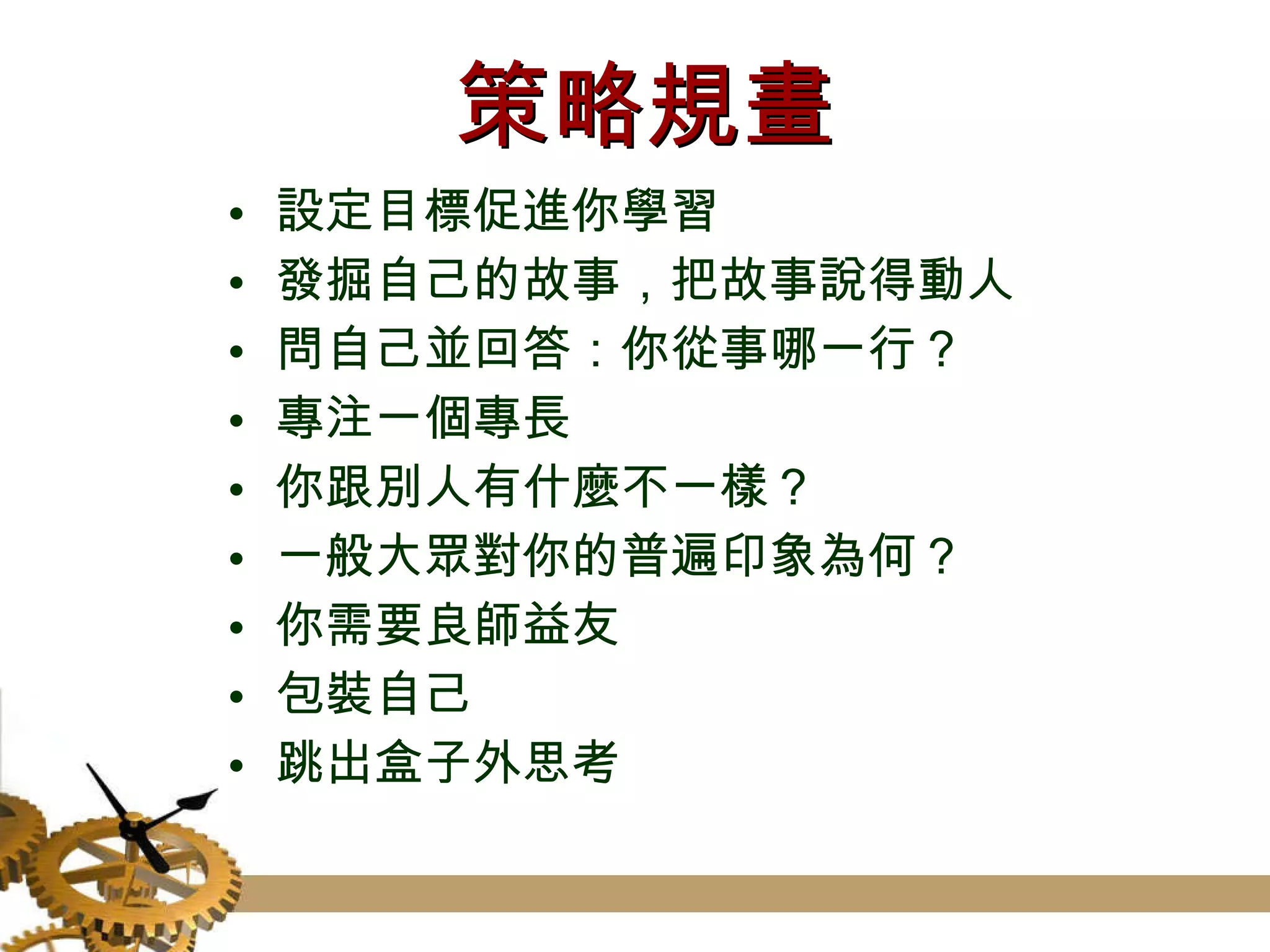 策略規畫 設定目標促進你學習 發掘自己的故事，把故事說得動人 問自己並回答：你從事哪一行？ 專注一個專長 你跟別人有什麼不一樣？ 一般大眾對你的普遍印象為何？ 你需要良師益友 包裝自己 跳出盒子外思考 