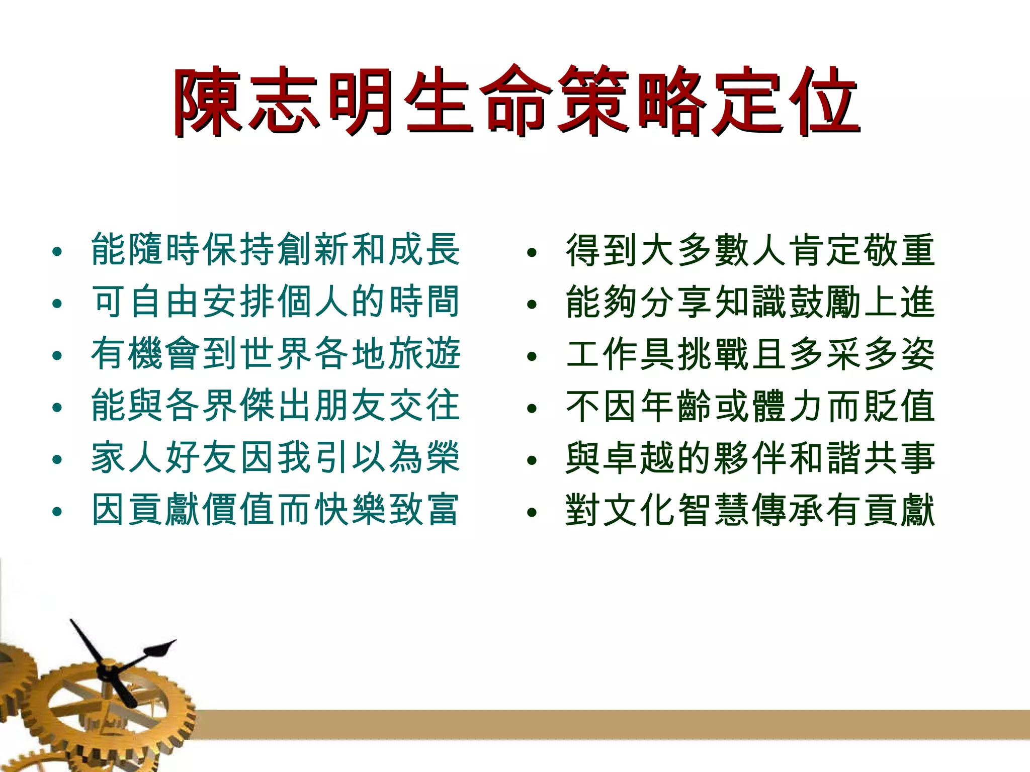 陳志明生命策略定位 能隨時保持創新和成長 可自由安排個人的時間 有機會到世界各地旅遊  能與各界傑出朋友交往 家人好友因我引以為榮 因貢獻價值而快樂致富  得到大多數人肯定敬重 能夠分享知識鼓勵上進 工作具挑戰且多采多姿 不因年齡或體力而貶值 與卓越的夥伴和諧共事 對文化智慧傳承有貢獻  