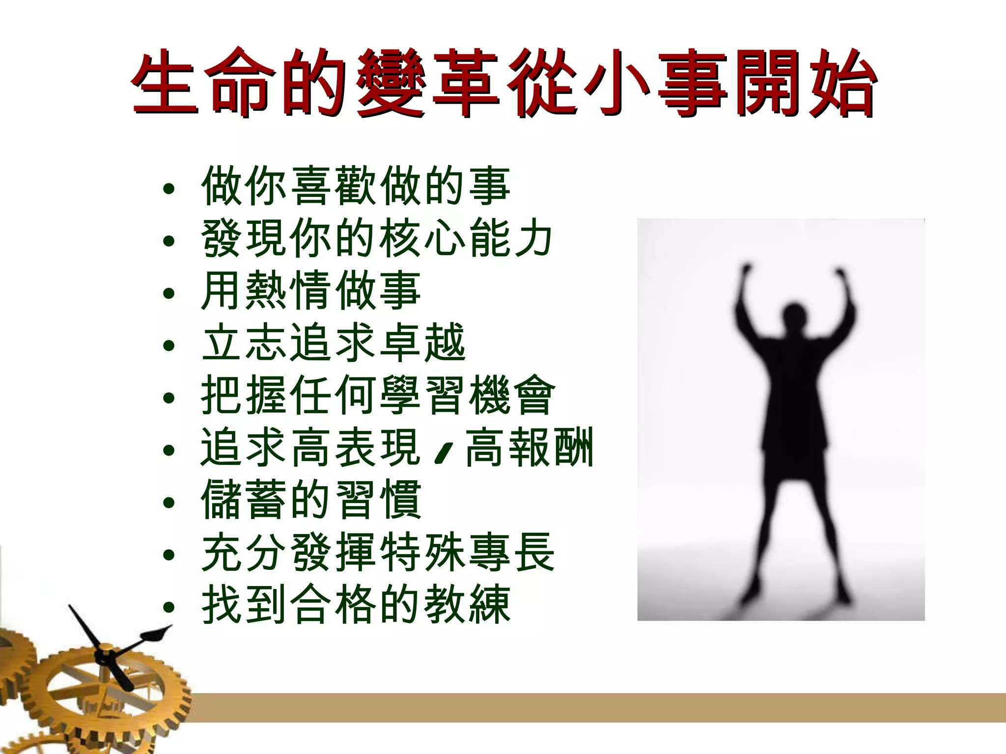 生命的變革從小事開始 做你喜歡做的事 發現你的核心能力 用熱情做事 立志追求卓越 把握任何學習機會 追求高表現 / 高報酬 儲蓄的習慣 充分發揮特殊專長 找到合格的教練 