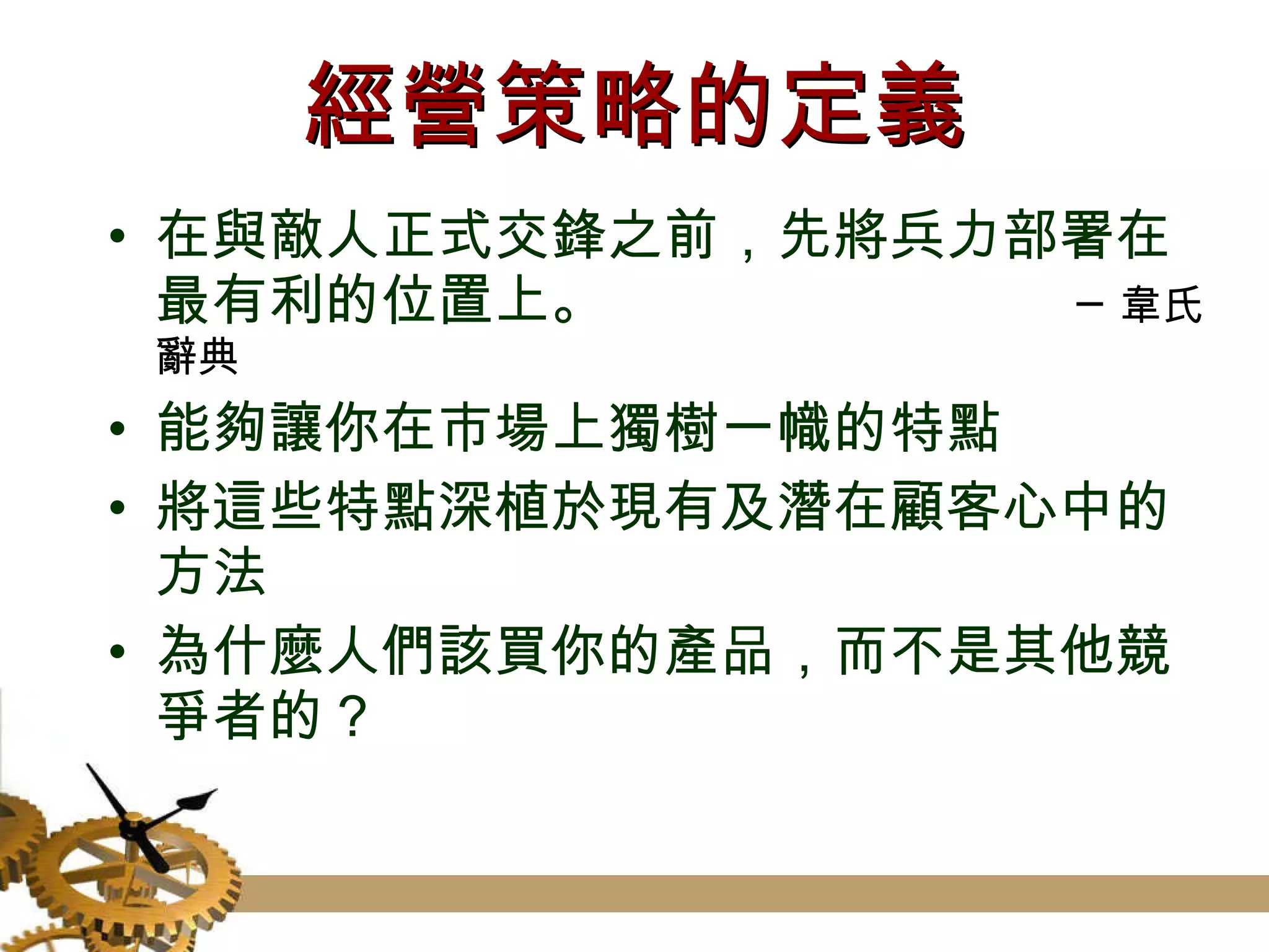經營策略的定義 在與敵人正式交鋒之前，先將兵力部署在最有利的位置上。  ─韋氏辭典 能夠讓你在市場上獨樹一幟的特點 將這些特點深植於現有及潛在顧客心中的方法 為什麼人們該買你的產品，而不是其他競爭者的？ 