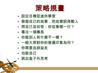 策略規畫 設定目標促進你學習 發掘自己的故事，把故事說得動人 問自己並回答：你從事哪一行？ 專注一個專長 你跟別人有什麼不一樣？ 一般大眾對你的普遍印象為何？ 你需要良師益友 包裝自己 跳出盒子外思考 