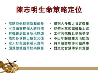 陳志明生命策略定位 能隨時保持創新和成長 可自由安排個人的時間 有機會到世界各地旅遊  能與各界傑出朋友交往 家人好友因我引以為榮 因貢獻價值而快樂致富  得到大多數人肯定敬重 能夠分享知識鼓勵上進 工作具挑戰且多采多姿 不因年齡或體力而貶值 與卓越的夥伴和諧共事 對文化智慧傳承有貢獻  