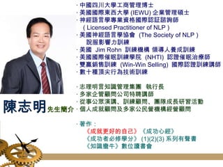 ‧ 中國四川大學工商管理博士 ‧ 美國國際東西大學 (IEWU) 企業管理碩士 ‧ 神經語言學專業資格國際認証諮詢師 ( Licensed Practitioner of NLP ) ‧ 美國神經語言學協會  (The Society of NLP )  說服影響力訓練 ‧ 美國  Jim Rohn  訓練機構 領導人養成訓練 ‧ 美國國際催眠訓練學院  (NHTI)  認證催眠治療師 ‧ 雙贏銷售訓練  (Win-Win Selling)  國際認證訓練講師 ‧ 數十種頂尖行為技術訓練 ‧ 志理明言知識管理集團  執行長 ‧ 多家企管顧問公司特聘講師 ‧ 從事公眾演講、訓練顧問、團隊成長研習活動 ‧ 個人成就顧問及多家公民營機構經營顧問 ‧ 著作： 《 成就更好的自己》 《成功心經》 《成功者必修學分》 (1)(2)(3) 系列有聲書 《知識蠻牛》數位讀書會 陳志明 先生簡介 