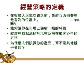 經營策略的定義 在與敵人正式交鋒之前，先將兵力部署在最有利的位置上。  ─韋氏辭典 能夠讓你在市場上獨樹一幟的特點 將這些特點深植於現有及潛在顧客心中的方法 為什麼人們該買你的產品，而不是其他競爭者的？ 