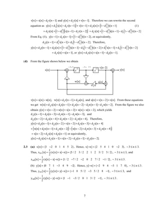 v[n]= x[n]− d1v[n− 1] and y[n] = d1v[n] + v[n− 1]. Therefore we can rewrite the second
equation as y[n] = d1 x[n]− d1v[n −1]( )+ v[n−1] = d1x[n]+ 1− d1
2
( )v[n −1] (1)
= d1x[n] + 1− d1
2
( ) x[n−1]− d1v[n − 2]( ) = d1x[n] + 1− d1
2
( )x[n −1]− d1 1− d1
2
( )v[n− 2]
From Eq. (1), y[n −1]= d1x[n− 1]+ 1− d1
2
( )v[n − 2], or equivalently,
d1y[n −1] = d1
2
x[n −1]+ d1 1− d1
2
( )v[n − 2]. Therefore,
y[n]+ d1y[n −1] = d1x[n]+ 1− d1
2
( )x[n− 1]− d1 1− d1
2
( )v[n − 2]+ d1
2
x[n −1] + d1 1− d1
2
( )v[n − 2]
= d1x[n] + x[n− 1], or y[n] = d1x[n]+ x[n −1]− d1y[n −1].
(d) From the figure shown below we obtain
v[n]
x[n] y[n]
v[n–1]
–1
d1
z
–1
z
–1 v[n–2]
d2
u[n]w[n]
v[n]= x[n]− w[n], w[n] = d1v[n −1]+ d2u[n], and u[n] = v[n − 2]+ x[n]. From these equations
we get w[n] = d2x[n]+ d1x[n −1]+ d2x[n − 2] − d1w[n− 1]− d2w[n − 2]. From the figure we also
obtain y[n] = v[n − 2] + w[n]= x[n − 2]+ w[n]− w[n − 2], which yields
d1y[n −1] = d1x[n − 3]+ d1w[n −1]− d1w[n − 3], and
d2y[n − 2]= d2x[n − 4]+ d2w[n − 2]− d2w[n − 4], Therefore,
y[n]+ d1y[n −1]+ d2y[n− 2] = x[n − 2]+ d1x[n− 3]+ d2x[n− 4]
+ w[n] + d1w[n− 1]+ d2w[n − 2]( )− w[n − 2]+ d1w[n− 3] + d2w[n − 4]( )
= x[n − 2] + d2x[n] + d1x[n −1] or equivalently,
y[n] = d2x[n]+ d1x[n −1] + x[n− 2]− d1y[n −1] − d2y[n− 2].
2.3 (a) x[n]= {3 −2 0 1 4 5 2}, Hence, x[−n] ={2 5 4 1 0 −2 3}, − 3 ≤ n ≤ 3.
Thus, xev [n] =
1
2
(x[n]+ x[−n]) = {5 / 2 3 / 2 2 1 2 3/ 2 5 / 2}, − 3≤ n ≤ 3, and
xod[n] =
1
2
(x[n] − x[−n]) = {1 / 2 −7 / 2 −2 0 2 7 / 2 −1 / 2}, − 3≤ n ≤ 3.
(b) y[n] = {0 7 1 −3 4 9 −2}. Hence, y[−n] ={−2 9 4 −3 1 7 0}, − 3≤ n ≤ 3.
Thus, yev[n] =
1
2
(y[n]+ y[−n]) = {−1 8 5 / 2 −3 5 / 2 8 −1}, − 3 ≤ n ≤ 3, and
yod[n] =
1
2
(y[n] − y[−n]) = {1 −1 −3/ 2 0 1 3 / 2 −1}, − 3≤ n ≤ 3.
7
 