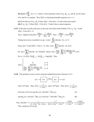 (b) ˆx[n] < N
r n
n
as n→ ∞, where r is the maximum value of αk , βk , γ k and δk for all values
of k, and N is a constant. Thus ˆx[n] is a decaying bounded sequence as n→ ∞.
(c) From Part (a) if αk = βk =0 then ˆx[n] = 0 for all n > 0, and is thus anti-causal.
(d) If γ k = δk = 0 then ˆx[n] = 0 for all n < 0 and is thus a causal sequence.
3.127 If X(z) has no poles and zeros on the unit circle then from Problem 3.95, γ k = δk = 0 and
ˆx[n] = 0 for all n < 0.
ˆX(z) = log X(z)( ) therefore
d ˆX(z)
dz
=
1
X(z)
dX(z)
dz
. Thus , z
dX(z)
dz
= z X(z)
d ˆX(z)
dz
.
Taking the inverse z-transform we get n x[n] = k ˆx[k]x[n − k]
k=−∞
∞
∑ , n ≠ 0.
Since x[n] = 0 and ˆx[n] = 0 for n < 0, thus x[n] =
k
n
ˆx[k]x[n − k]
k =0
n
∑ , n≠ 0.
Or, x[n] =
k
n
ˆx[k]x[n − k]
k =0
n −1
∑ + ˆx[n]x[0]. Hence, ˆx[n] =
x[n]
x[0]
−
k
n






ˆx[k]x[n − k]
x[0]
k =0
n−1
∑ , n≠ 0.
For n = 0, ˆx[0]= ˆX(z)z=∞ = X(z) z=∞ = log(x[0]) . Thus,
ˆx[n] =
0, n < 0,
log(x[0]), n = 0,
x[n]
x[0]
−
k
n






ˆx[k]x[n − k]
x[0]
,
k=0
n−1
∑ n > 0.










3.128 This problem is easy to solve using the method discussed in Section 4.13.2.
x[n] h[n] g[n]
v[n]
y[n]
h[n]= 0.6n
µ[n]. Thus, H(z) =
1
1− 0.6z−1 . g[n] = 0.8n
µ[n]. Thus, G(z) =
1
1− 0.8z−1 .
From Eq. (4.212) we get Φvv(z) = H(z)H(z−1
)Φxx(z), (A)
and Φyy(z) = G(z)G(z−1
)Φvv(z) = G(z)G(z−1
)H(z)H(z−1
)Φxx(z). (B)
Now, H(z)H(z−1
) =
1
(1 − 0.6z−1
)(1 − 0.6z)
=
z−1
−0.6+1.36z−1
− 0.6z−2 =
1.5625
1− 0.6z−1 +
−1.5625
1 −1.6667z−1 .
Thus, using Eq. (A) we get
98
 