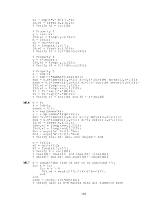 X1 = exp(j*w*(N-1)).*Y;
[X,w] = freqz(x,1,512);
% Verify X1 = conj(X)
% Property 3
y = real(x);
[Y3,w] = freqz(y,1,512);
m = 0:511;
w0 = -pi*m/512;
X1 = freqz(x,1,w0');
[X,w] = freqz(x,1,512);
% Verify Y3 = 0.5*(X+conj(X1))
% Property 4
y = j*imag(x);
[Y4,w] = freqz(y,1,512);
% Verify Y4 = 0.5*(X-conj(X1))
% Property 5
k = 0:N-1;
y = exp(-j*gamma*fliplr(k));
xcs = 0.5*[zeros([1,N-1]) x]+0.5*[conj(y) zeros([1,N-1])];
xacs = 0.5*[zeros([1,N-1]) x]-0.5*[conj(y) zeros([1,N-1])];
[Y5,w] = freqz(xcs,1,512);
[Y6,w] = freqz(xacs,1,512);
Y5 = Y5.*exp(j*w*(N-1));
Y6 = Y6.*exp(j*w*(N-1));
% Verify Y5 = real(X) and Y6 = j*imag(X)
M3.6 N = 8;
k = 0:N-1;
gamma = 0.5;
x = exp(gamma*k);
y = e xp(gamma*fliplr(k));
xev =0.5*([zeros([1,N-1]) x]+[y zeros([1,N-1])]);
xod = 0.5*([zeros([1,N-1]) x]-[y zeros([1,N-1])]);
[X,w] = freqz(x,1,512);
[Xev,w] = freqz(xev,1,512);
[Xod,w] = freqz(xod,1,512);
Xev = exp(j*w*(N-1)).*Xev;
Xod = exp(j*w*(N-1)).*Xod;
% Verify real(X)= Xev, and imag(X)= Xod
r = 0:511;
w0 = -pi*r/512;
X1 = freqz(x,1,w0');
% Verify X = conj(X1)
% real(X)= real(X1) and imag(X)= -imag(X1)
% abs(X)= abs(X1) and angle(X)= -angle(X1)
M3.7 N = input('The size of DFT to be computed =');
for k = 1:N
for m = 1:N
D(k,m) = exp(-j*2*pi*(k-1)*(m-1)/N);
end
end
diff = inv(D)-1/N*conj(D);
% Verify diff is N*N matrix with all elements zero
105
 