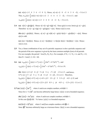 (c) w[n]= {−5 4 3 6 −5 0 1}, Hence, w[−n] = {1 0 −5 6 3 4 −5}, − 3 ≤ n ≤ 3.
Thus, wev[n]=
1
2
(w[n] + w[−n]) = {−2 2 −1 6 −1 2 −2}, − 3 ≤ n ≤ 3, and
wod[n] =
1
2
(w[n]− w[−n]) = {−3 2 4 0 −4 −2 3}, − 3≤ n ≤ 3,
2.4 (a) x[n] = g[n]g[n]. Hence x[−n] = g[−n]g[−n]. Since g[n] is even, hence g[–n] = g[n].
Therefore x[–n] = g[–n]g[–n] = g[n]g[n] = x[n]. Hence x[n] is even.
(b) u[n] = g[n]h[n]. Hence, u[–n] = g[–n]h[–n] = g[n](–h[n]) = –g[n]h[n] = –u[n]. Hence
u[n] is odd.
(c) v[n] = h[n]h[n]. Hence, v[–n] = h[n]h[n] = (–h[n])(–h[n]) = h[n]h[n] = v[n]. Hence
v[n] is even.
2.5 Yes, a linear combination of any set of a periodic sequences is also a periodic sequence and
the period of the new sequence is given by the least common multiple (lcm) of all periods.
For our example, the period = lcm(N1,N2 ,N3 ). For example, if N1 = 3, N2 = 6, and N3 =12,
then N = lcm(3, 5, 12) = 60.
2.6 (a) xpcs[n] =
1
2
{x[n] + x *[−n]} =
1
2
{Aαn
+ A *(α*)−n
}, and
xpca[n] =
1
2
{x[n]− x *[−n]} =
1
2
{Aαn
− A *(α*)−n
}, −N ≤ n ≤ N.
(b) h[n]= {−2 + j5 4 − j3 5 + j6 3 + j −7 + j2} −2 ≤ n ≤ 2 , and hence,
h *[−n]= {−7 − j2 3 − j 5 − j6 4 + j3 −2 − j5}, −2 ≤ n ≤ 2. Therefore,
hpcs[n] =
1
2
{h[n] + h*[−n]} ={−4.5 + j1.5 3.5 − j2 5 3.5+ j2 −4.5 − j1.5} and
hpca[n] =
1
2
{h[n] − h*[−n]}= {2.5+ j3.5 0.5− j j6 −0.5 − j −2.5+ j3.5} −2 ≤ n ≤ 2.
2.7 (a) x[n]{ }= Aα
n
{ } where A and α are complex numbers, with α < 1.
Since for n < 0, α
n
can become arbitrarily large hence {x[n]} is not a bounded sequence.
(b) y[n]{ }= Aα
n
µ[n] where A and α are complex numbers, with α <1.
In this case y[n] ≤ A ∀n hence {y[n]} is a bounded sequence.
(c) h[n]{ } = Cβ
n
µ[n] where C and β are complex numbers,with β > 1.
Since β
n
becomes arbitrarily large as n increases hence {h[n]} is not a bounded sequence.
8
 