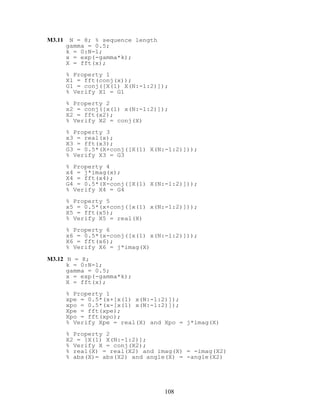 M3.11 N = 8; % sequence length
gamma = 0.5;
k = 0:N-1;
x = exp(-gamma*k);
X = fft(x);
% Property 1
X1 = fft(conj(x));
G1 = conj([X(1) X(N:-1:2)]);
% Verify X1 = G1
% Property 2
x2 = conj([x(1) x(N:-1:2)]);
X2 = fft(x2);
% Verify X2 = conj(X)
% Property 3
x3 = real(x);
X3 = fft(x3);
G3 = 0.5*(X+conj([X(1) X(N:-1:2)]));
% Verify X3 = G3
% Property 4
x4 = j*imag(x);
X4 = fft(x4);
G4 = 0.5*(X-conj([X(1) X(N:-1:2)]));
% Verify X4 = G4
% Property 5
x5 = 0.5*(x+conj([x(1) x(N:-1:2)]));
X5 = fft(x5);
% Verify X5 = real(X)
% Property 6
x6 = 0.5*(x-conj([x(1) x(N:-1:2)]));
X6 = fft(x6);
% Verify X6 = j*imag(X)
M3.12 N = 8;
k = 0:N-1;
gamma = 0.5;
x = exp(-gamma*k);
X = fft(x);
% Property 1
xpe = 0.5*(x+[x(1) x(N:-1:2)]);
xpo = 0.5*(x-[x(1) x(N:-1:2)]);
Xpe = fft(xpe);
Xpo = fft(xpo);
% Verify Xpe = real(X) and Xpo = j*imag(X)
% Property 2
X2 = [X(1) X(N:-1:2)];
% Verify X = conj(X2);
% real(X) = real(X2) and imag(X) = -imag(X2)
% abs(X)= abs(X2) and angle(X) = -angle(X2)
108
 