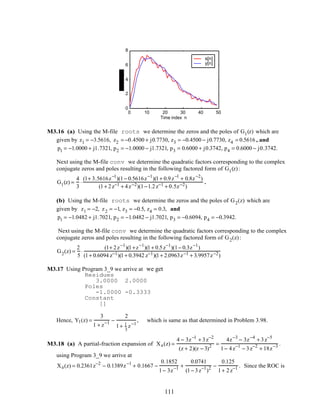 0 10 20 30 40 50
0
2
4
6
8
Time index n
s[n]
y[n]
M3.16 (a) Using the M-file roots we determine the zeros and the poles of G1(z) which are
given by z1 = −3.5616, z2 = −0.4500 + j0.7730, z3 = −0.4500 − j0.7730, z4 = 0.5616 , and
p1 = −1.0000 + j1.7321, p2 = −1.0000 − j1.7321, p3 = 0.6000 + j0.3742, p4 = 0.6000 − j0.3742.
Next using the M-file conv we determine the quadratic factors corresponding to the complex
conjugate zeros and poles resulting in the following factored form of G1(z):
G1(z) =
4
3
⋅
(1+ 3.5616z−1
)(1− 0.5616z−1
)(1+ 0.9z−1
+ 0.8z−2
)
(1+ 2z−1 + 4z−2)(1−1.2z−1 + 0.5z−2)
.
(b) Using the M-file roots we determine the zeros and the poles of G2(z) which are
given by z1 = −2, z2 = −1, z3 = −0.5, z4 = 0.3, and
p1 = −1.0482 + j1.7021, p2 = −1.0482 − j1.7021, p3 = −0.6094, p4 = −0.3942.
Next using the M-file conv we determine the quadratic factors corresponding to the complex
conjugate zeros and poles resulting in the following factored form of G2(z):
G2(z) =
2
5
⋅
(1+ 2z−1
)(1+z−1
)(1+ 0.5z−1
)(1− 0.3z−1
)
(1+ 0.6094 z−1)(1+ 0.3942 z−1)(1+ 2.0963z−1 + 3.9957z−2)
M3.17 Using Program 3_9 we arrive at we get
Residues
3.0000 2.0000
Poles
-1.0000 -0.3333
Constant
[]
Hence, Y1(z) =
3
1 + z−1 −
2
1+ 1
3
z−1
, which is same as that determined in Problem 3.98.
M3.18 (a) A partial-fraction expansion of Xa(z) =
4 − 3z−1
+ 3z−2
(z + 2)(z − 3)2 =
4z−3
− 3z−4
+ 3z−5
1− 4z−1
− 3z−2
+ 18z−3 .
using Program 3_9 we arrive at
Xa(z) = 0.2361z−2
− 0.1389z−1
+ 0.1667 −
0.1852
1− 3z−1 +
0.0741
(1− 3z−1
)2 −
0.125
1+ 2z−1 . Since the ROC is
111
 