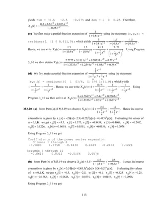 yields num = –0.5 –2.5 –0.075 and den = 1 0 0.25. Therefore,
X2(z) = −
0.5+ 2.5z−1
+ 0.875z−2
1− 0.25z−2 .
(c) We first make a partial-fraction expansion of
3
1+ 0.81z−2 using the statement [r,p,k] =
residuez(3, [1 0 0.81],0); which yields
3
1+ 0.81z−2 =
1.5
1+ j0.9z−1 +
1.5
1− j0.9z−1 .
Hence, we can write X3(z) =
1.5
1+ j0.9z−1 +
1.5
1− j0.9z−1 −
4 / 3
1 + 2
3
z−1
+
5 / 9
1+ 2
3
z−1





2 . Using Program
3_10 we then obtain X3(z) =
2.2222 + 3.1111z−1
+ 0.70333z−2
− 0.72 z−3
1+ 1.3333z−1
+1.2544z−2
+1.08z−3
+ 0.36z−4 .
(d) We first make a partial-fraction expansion of
1
6
z−1
1+
5
6
z−1 +
1
6
z−2
using the statement
[r,p,k] = residuez([0 1 0]/6, [1 5/6 1/6],0); which yields
–
1
1+ 1
2
z−1
+
1
1+
1
3
z−1
. Hence, we can write X4(z) = 4 +
10/ 5
1+ 2
5
z−1
–
1
1+ 1
2
z−1
+
1
1+
1
3
z−1
. Using
Program 3_10 we then arrive at X4(z) =
6+ 6.7667z−1
+ 2.4z−2
+ 0.2667z−3
1+1.2333z−1 + 0.5z−2 + 0.0667 z−3 .
M3.20 (a) From Part (a) of M3.19 we observe X1(z) = −2 +
2.5
1+
1
4
z−1
–
4
1+ 1
2
z−1
. Hence its inverse
z-transform is given by x1[n]= −2δ[n]+ 2.5(−0.25)n
µ[n]– 4(−0.5)n
µ[n]. Evaluating for values of
n = 0,1,K we get x1[0] = −3.5, x1[1] = 1.375, x1[2] = −0.8438, x1[3] = 0.4609, x1[4] = −0.2402,
x1[5]= 0.1226, x1[6] = −0.0619, x1[7] = 0.0311, x1[8]= −0.0156, x1[9] = 0.0078
Using Program 3_11 we get
Coefficients of the power series expansion
Columns 1 through 6
-3.5000 1.3750 -0.8438 0.4609 -0.2402 0.1226
Columns 7 through 10
-0.0619 0.0311 -0.0156 0.0078
(b) From Part (b) of M3.19 we observe X2(z) = 3.5−
4.5
1− 0.5z−1 +
0.5
1+ 0.5z−1 . Hence, its inverse
z-transform is given by x2[n] = 3.5δ[n]− 4.5(0.5)n
µ[n]+ 0.5(−0.5)n
µ[n]. Evaluating for values
of n = 0,1,K we get x2[0]= −0.5, x2[1]= −2.5, x2 [2] = −0.1, x2[3] = −0.625, x2[4]= −0.25,
x2[5] = −0.1562, x2[6] = −0.0625, x2[7] = −0.0391, x2[8] = −0.0156, x2[9] = −0.0098,
Using Program 3_11 we get
113
 