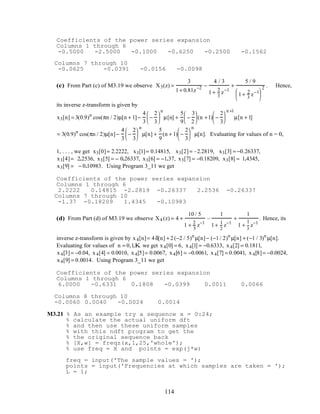 Coefficients of the power series expansion
Columns 1 through 6
-0.5000 -2.5000 -0.1000 -0.6250 -0.2500 -0.1562
Columns 7 through 10
-0.0625 -0.0391 -0.0156 -0.0098
(c) From Part (c) of M3.19 we observe X3(z) =
3
1+ 0.81z−2 −
4 / 3
1+ 2
3
z−1
+
5 / 9
1+ 2
3
z−1





2 . Hence,
its inverse z-transform is given by
x3[n] = 3(0.9)n
cos(πn / 2)µ[n + 1]−
4
3
−
2
3






n
µ[n] +
5
9
−
3
2





 (n +1) −
2
3






n +1
µ[n + 1]
= 3(0.9)n
cos(πn / 2)µ[n]−
4
3
−
2
3






n
µ[n] +
5
9
(n + 1) −
2
3






n
µ[n]. Evaluating for values of n = 0,
1, . . . , we get x3[0]= 2.2222, x3[1]= 0.14815, x3[2]= –2.2819, x3[3] = −0.26337,
x3[4]= 2.2536, x3[5] = – 0.26337, x3[6] = −1.37, x3[7] = −0.18209, x3[8] = 1.4345,
x3[9] = − 0.10983. Using Program 3_11 we get
Coefficients of the power series expansion
Columns 1 through 6
2.2222 0.14815 -2.2819 -0.26337 2.2536 -0.26337
Columns 7 through 10
-1.37 -0.18209 1.4345 -0.10983
(d) From Part (d) of M3.19 we observe X4 (z) = 4 +
10 / 5
1 + 2
5
z−1
–
1
1+ 1
2
z−1
+
1
1 +
1
3
z−1
. Hence, its
inverse z-transform is given by x4[n]= 4δ[n] + 2(−2 / 5)n
µ[n]− (−1/ 2)n
µ[n] + (−1 / 3)n
µ[n].
Evaluating for values of n = 0,1,K we get x4[0] = 6, x4[1] = −0.6333, x4[2] = 0.1811,
x4[3]= −0.04, x4[4] = 0.0010, x4[5]= 0.0067, x4[6] = −0.0061, x4[7] = 0.0041, x4[8]= −0.0024,
x4[9] = 0.0014. Using Program 3_11 we get
Coefficients of the power series expansion
Columns 1 through 6
6.0000 -0.6331 0.1808 -0.0399 0.0011 0.0066
Columns 8 through 10
-0.0060 0.0040 -0.0024 0.0014
M3.21 % As an example try a sequence x = 0:24;
% calculate the actual uniform dft
% and then use these uniform samples
% with this ndft program to get the
% the original sequence back
% [X,w] = freqz(x,1,25,'whole');
% use freq = X and points = exp(j*w)
freq = input('The sample values = ');
points = input('Frequencies at which samples are taken = ');
L = 1;
114
 